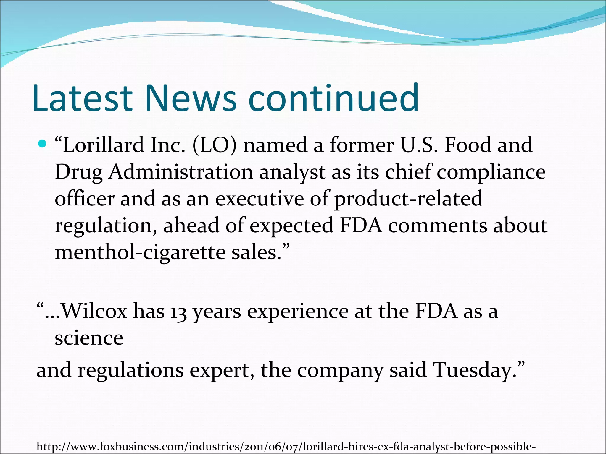 Latest News continued “ Lorillard Inc. (LO) named a former U.S. Food and Drug Administration analyst as its chief compliance officer and as an executive of product-related regulation, ahead of expected FDA comments about menthol-cigarette sales.” “… Wilcox has 13 years experience at the FDA as a science and regulations expert, the company said Tuesday.” http://www.foxbusiness.com/industries/2011/06/07/lorillard-hires-ex-fda-analyst-before-possible-menthol-limits/#ixzz1PlNosh8W 
