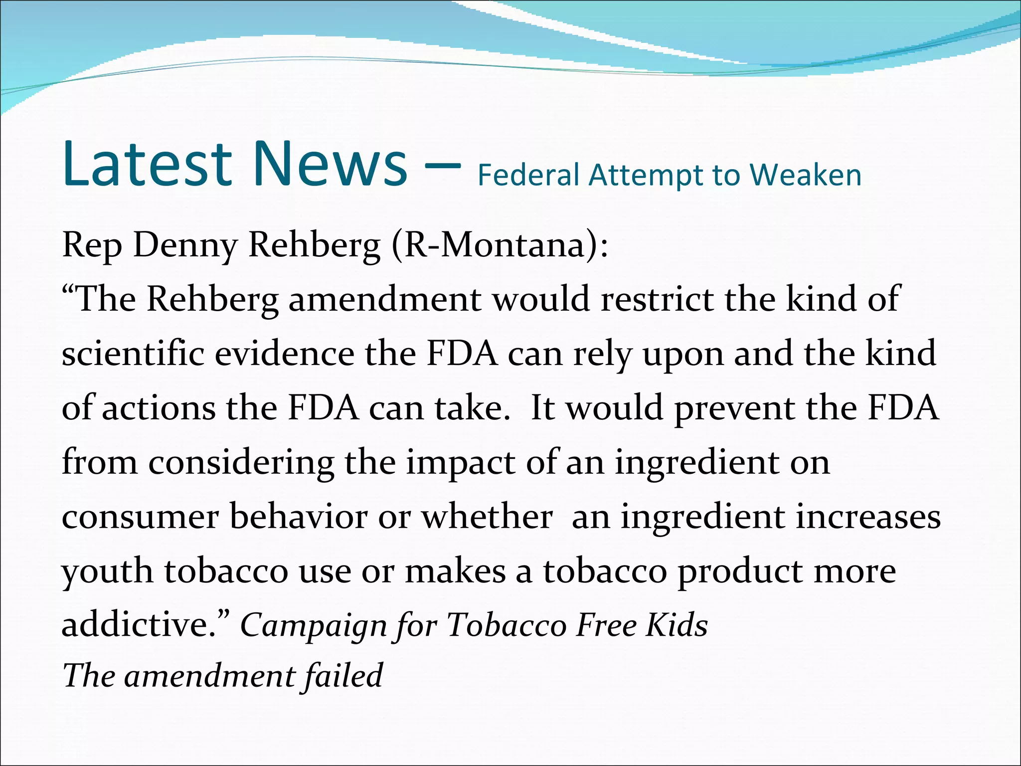 Latest News –  Federal Attempt to Weaken Rep Denny Rehberg (R-Montana): “ The Rehberg amendment would restrict the kind of scientific evidence the FDA can rely upon and the kind of actions the FDA can take.  It would prevent the FDA from considering the impact of an ingredient on consumer behavior or whether  an ingredient increases youth tobacco use or makes a tobacco product more addictive.”  Campaign for Tobacco Free Kids The amendment failed 