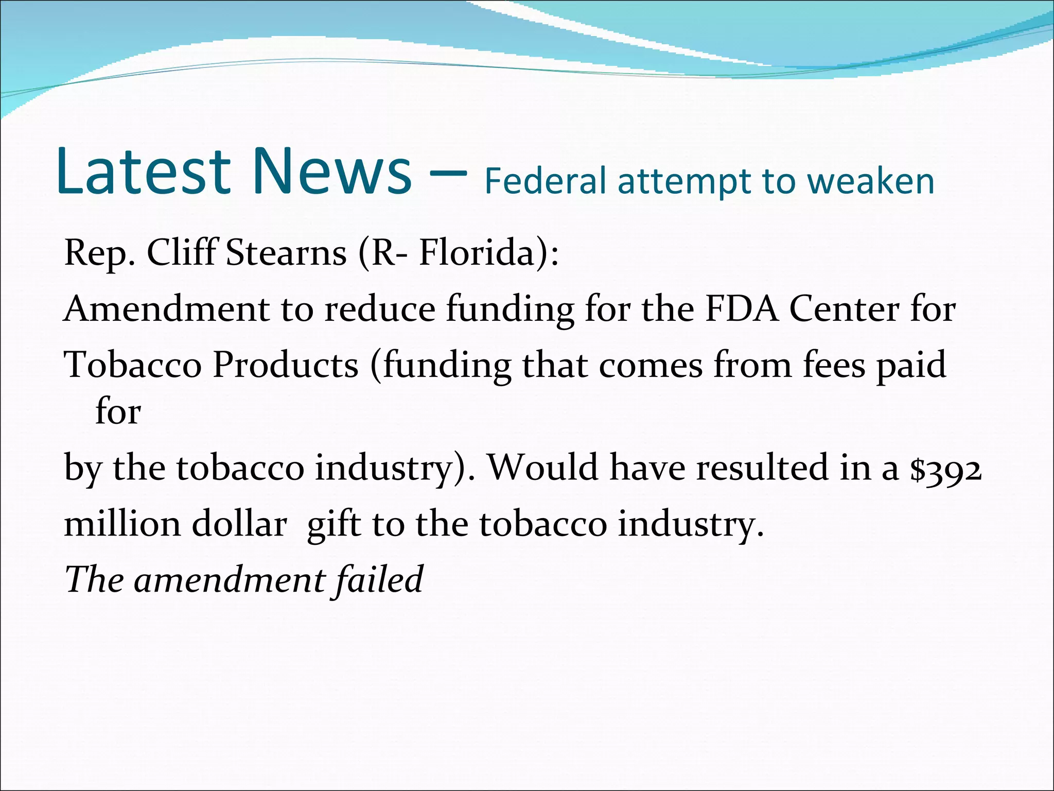 Latest News –  Federal attempt to weaken Rep. Cliff Stearns (R- Florida): Amendment to reduce funding for the FDA Center for Tobacco Products (funding that comes from fees paid for by the tobacco industry). Would have resulted in a $392 million dollar  gift to the tobacco industry. The amendment failed 