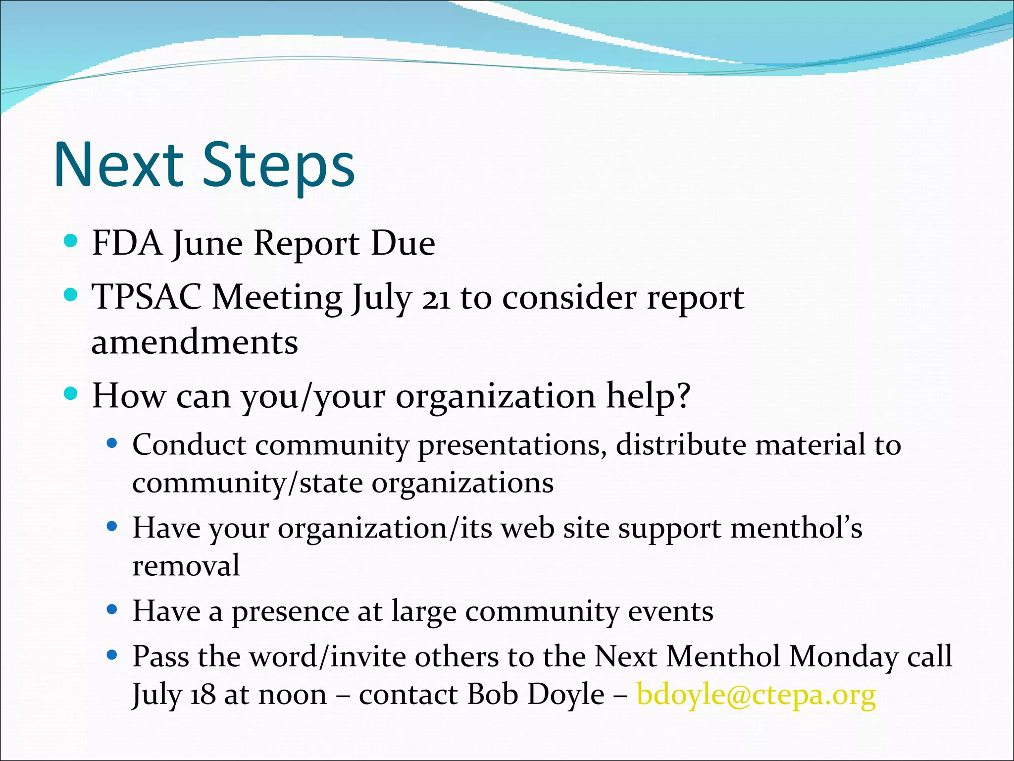 Next Steps FDA June Report Due TPSAC Meeting July 21 to consider report amendments How can you/your organization help? Conduct community presentations, distribute material to community/state organizations Have your organization/its web site support menthol’s removal Have a presence at large community events Pass the word/invite others to the Next Menthol Monday call July 18 at noon – contact Bob Doyle –  [email_address]   
