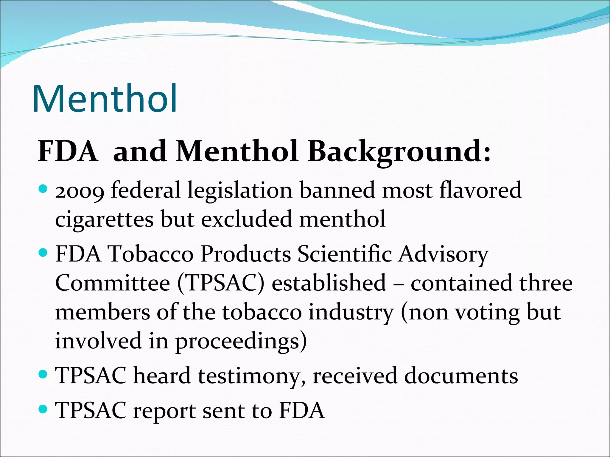 Menthol FDA  and Menthol Background: 2009 federal legislation banned most flavored cigarettes but excluded menthol FDA Tobacco Products Scientific Advisory Committee (TPSAC) established – contained three members of the tobacco industry (non voting but involved in proceedings) TPSAC heard testimony, received documents TPSAC report sent to FDA  