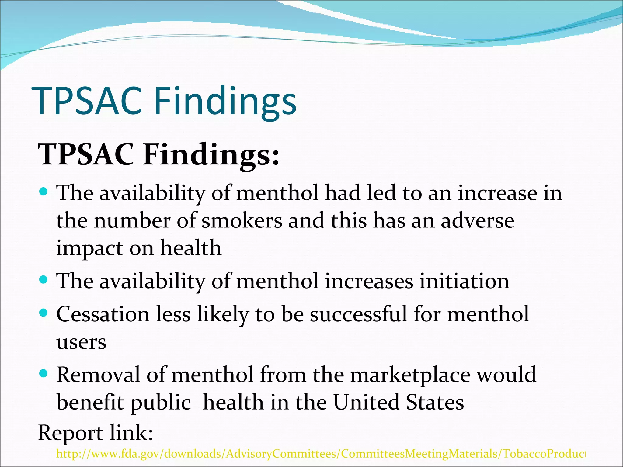 TPSAC Findings TPSAC Findings: The availability of menthol had led to an increase in the number of smokers and this has an adverse impact on health The availability of menthol increases initiation  Cessation less likely to be successful for menthol users Removal of menthol from the marketplace would benefit public  health in the United States Report link:  http://www.fda.gov/downloads/AdvisoryCommittees/CommitteesMeetingMaterials/TobaccoProductsScientificAdvisoryCommittee/UCM247689.pdf 