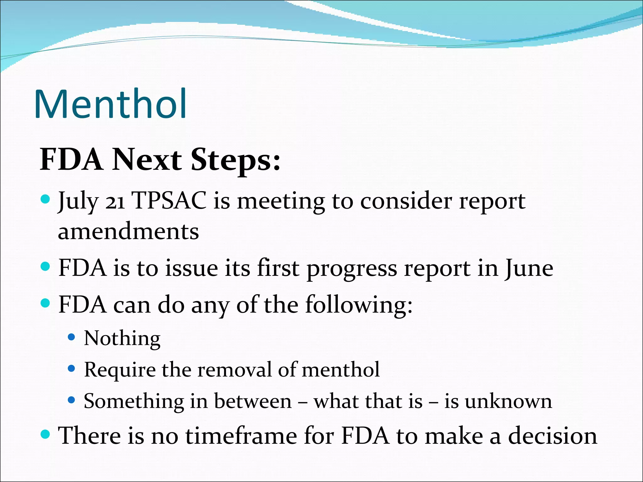 Menthol FDA Next Steps: July 21 TPSAC is meeting to consider report amendments FDA is to issue its first progress report in June FDA can do any of the following: Nothing Require the removal of menthol Something in between – what that is – is unknown There is no timeframe for FDA to make a decision 