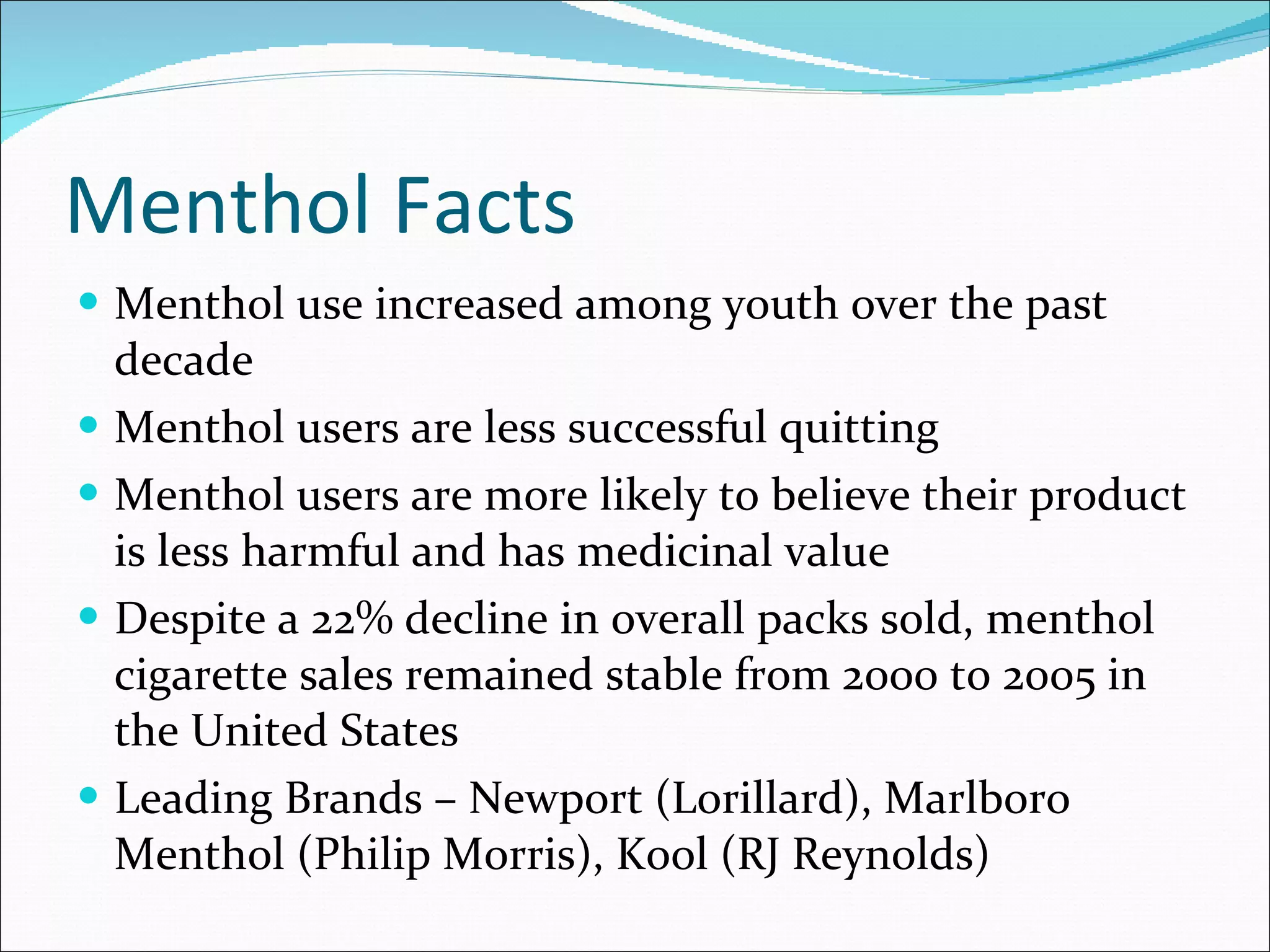 Menthol Facts Menthol use increased among youth over the past decade Menthol users are less successful quitting Menthol users are more likely to believe their product is less harmful and has medicinal value Despite a 22% decline in overall packs sold, menthol cigarette sales remained stable from 2000 to 2005 in the United States Leading Brands – Newport (Lorillard), Marlboro Menthol (Philip Morris), Kool (RJ Reynolds) 