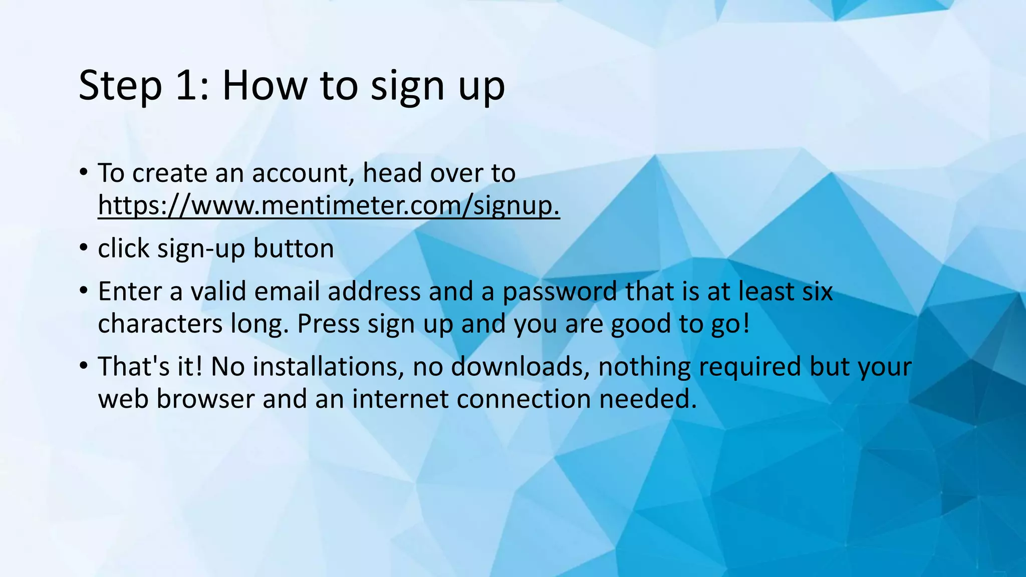 Step 1: How to sign up
• To create an account, head over to
https://www.mentimeter.com/signup.
• click sign-up button
• Enter a valid email address and a password that is at least six
characters long. Press sign up and you are good to go!
• That's it! No installations, no downloads, nothing required but your
web browser and an internet connection needed.
 