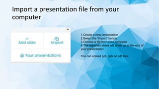 Import a presentation file from your
computer
1.Create a new presentation
2.Select the “Import” button
3.Choose a file from your computer
4.The imported slides will show up at the end of
your presentation
You can upload ppt, pptx or pdf files.
 