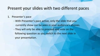 Present your slides with two different paces
1. Presenter’s pace
- With Presenter’s pace active, only the slide that you
currently show can be seen in your audience’s phones.
- They will only be able to proceed and vote on the
following question as you switch to the next slide in
your presentation.
 