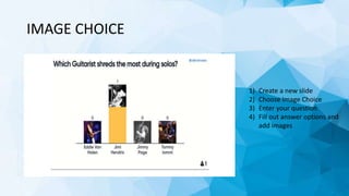 IMAGE CHOICE
1) Create a new slide
2) Choose Image Choice
3) Enter your question
4) Fill out answer options and
add images
 