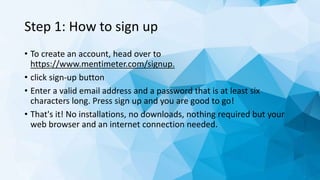 Step 1: How to sign up
• To create an account, head over to
https://www.mentimeter.com/signup.
• click sign-up button
• Enter a valid email address and a password that is at least six
characters long. Press sign up and you are good to go!
• That's it! No installations, no downloads, nothing required but your
web browser and an internet connection needed.
 
