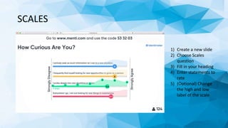 SCALES
1) Create a new slide
2) Choose Scales
question
3) Fill in your heading
4) Enter statements to
rate
5) (Optional) Change
the high and low
label of the scale
 