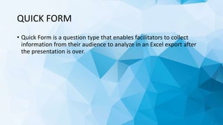 QUICK FORM
• Quick Form is a question type that enables facilitators to collect
information from their audience to analyze in an Excel export after
the presentation is over.
 