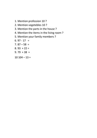 1. Mention profession 10 ?
2. Mention vegetebles 10 ?
3. Mention the parts in the house ?
4. Mention the items in the living room ?
5. Mention your family members ?
6. 97 - 17 =
7. 87 – 58 =
8. 93 + 22 =
9. 79 + 38 =
10 104 – 13 =
 