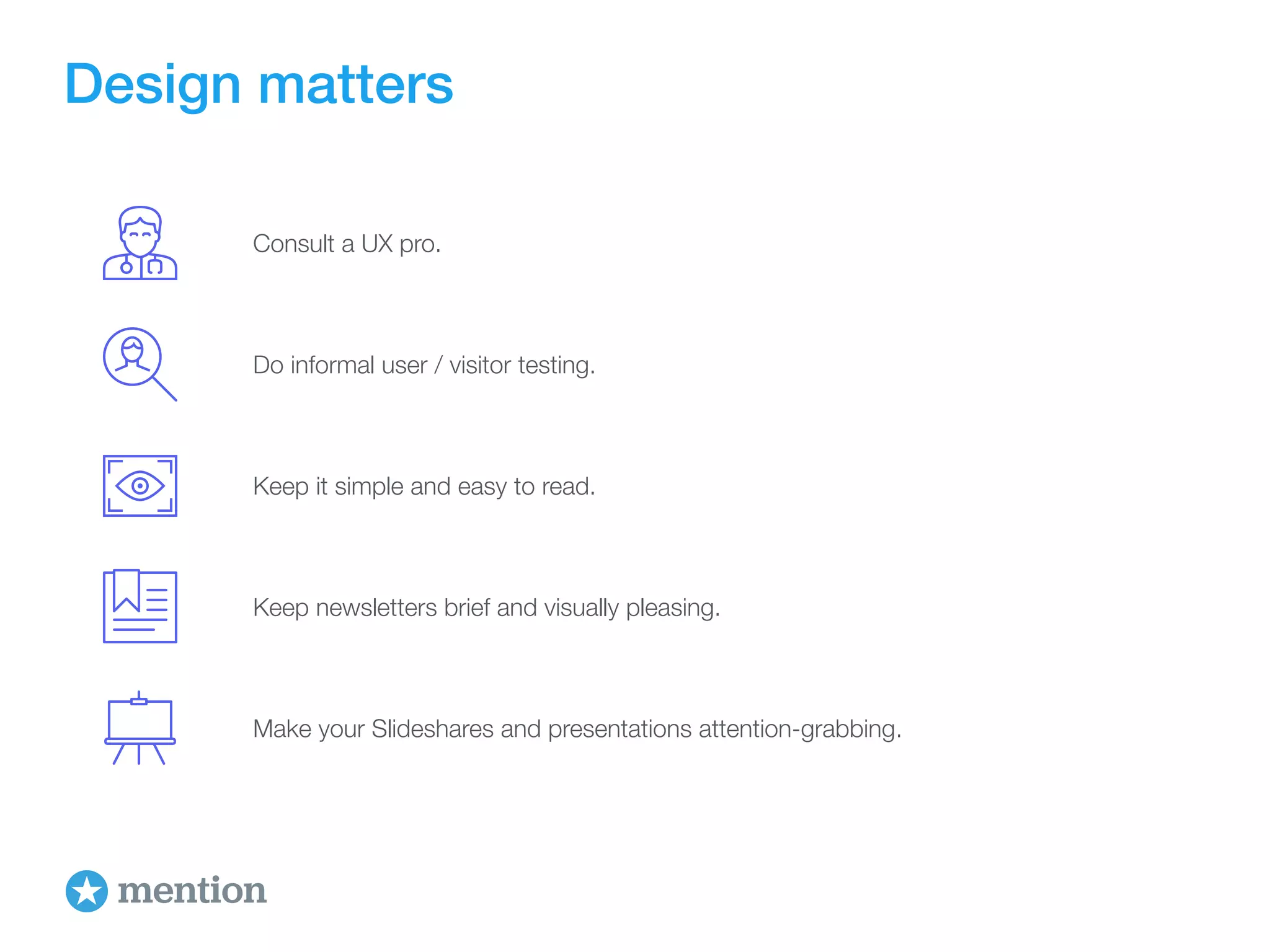Design matters 
Consult a UX pro. 
Do informal user / visitor testing. 
Keep it simple and easy to read. 
Keep newsletters brief and visually pleasing. 
Make your Slideshares and presentations attention-grabbing. 
 