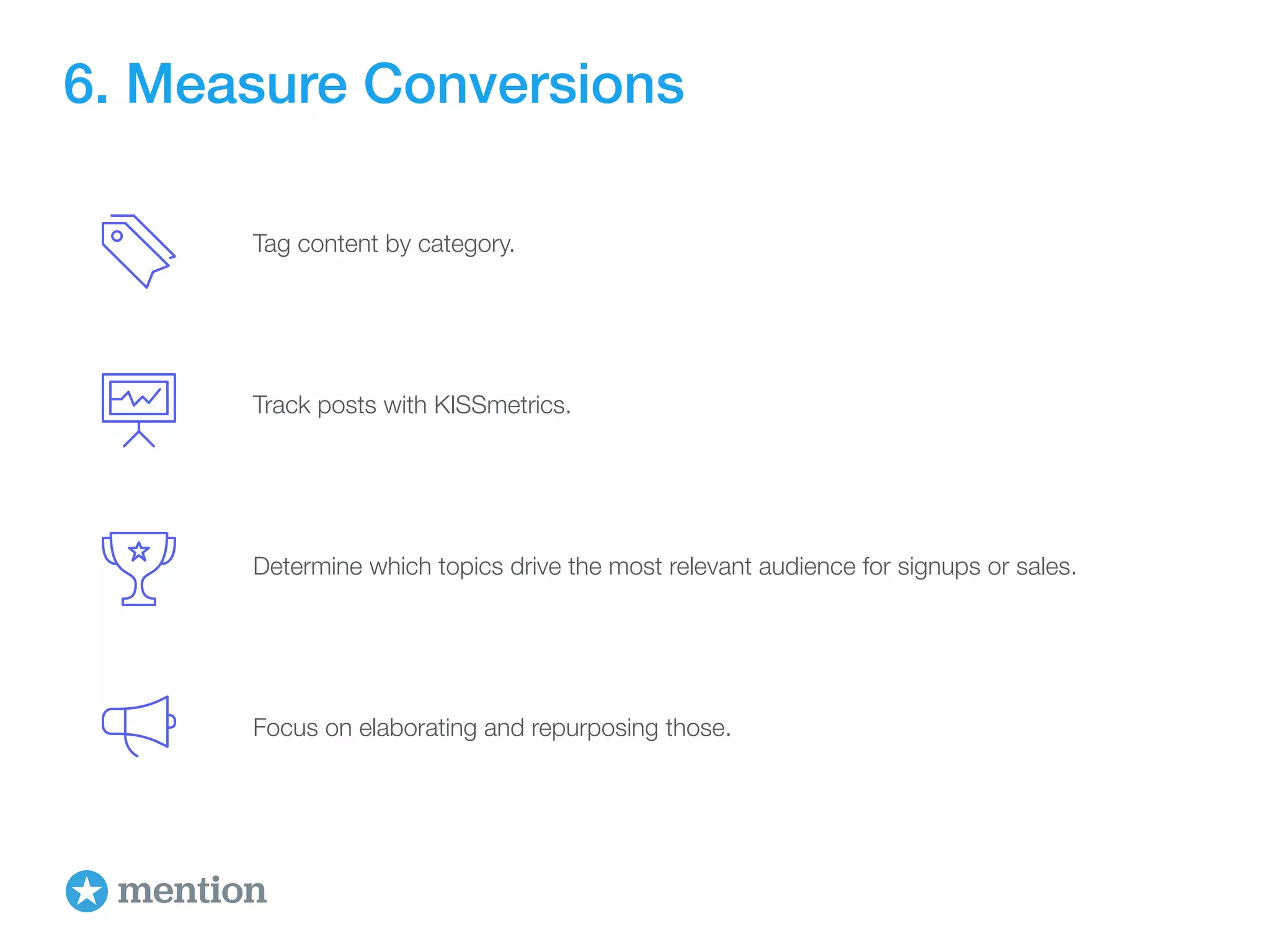 6. Measure Conversions 
Tag content by category. 
Track posts with KISSmetrics. 
Determine which topics drive the most relevant audience for signups or sales. 
Focus on elaborating and repurposing those. 
 