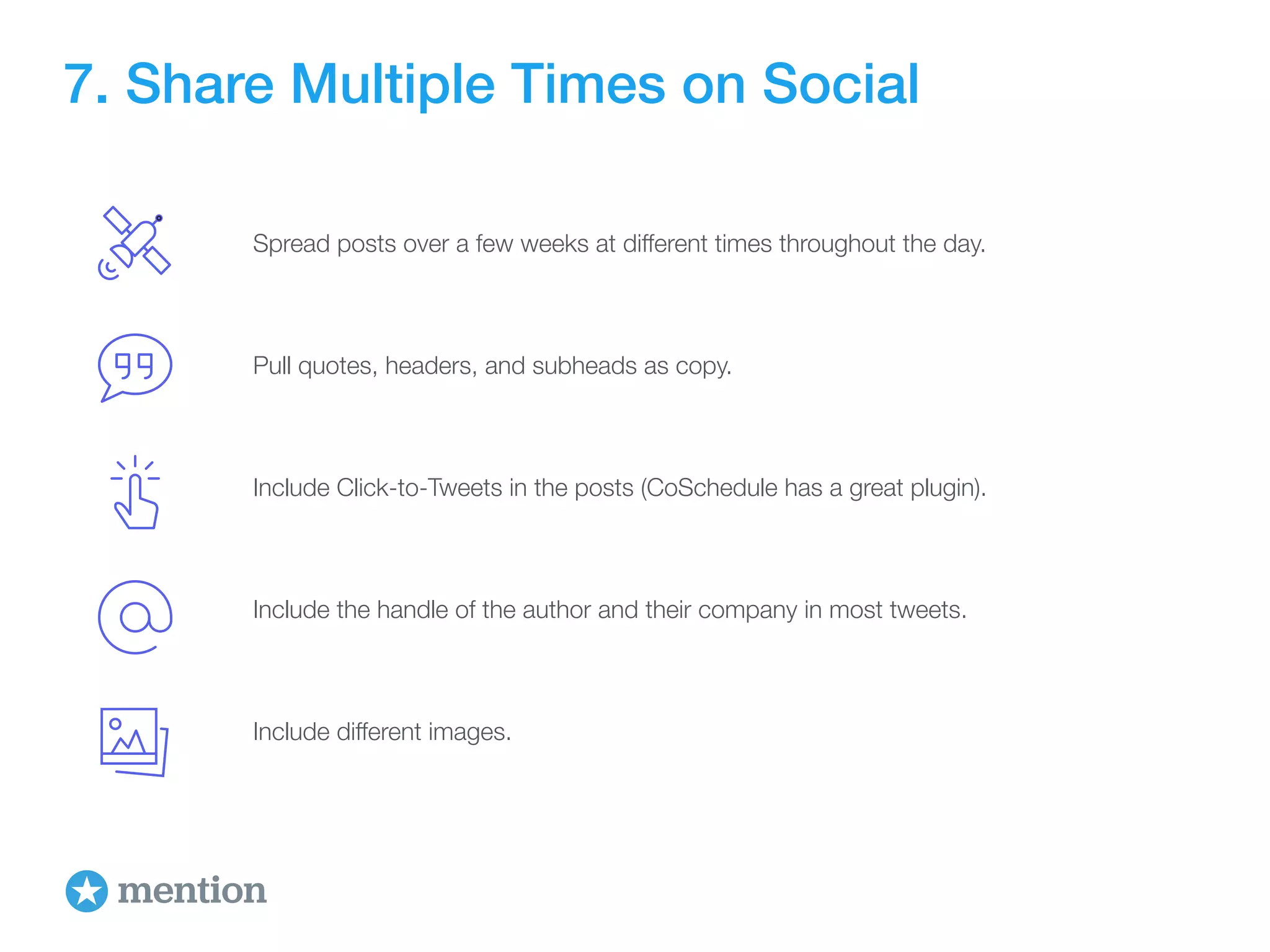 7. Share Multiple Times on Social 
Spread posts over a few weeks at different times throughout the day. 
Pull quotes, headers, and subheads as copy. 
Include Click-to-Tweets in the posts (CoSchedule has a great plugin). 
Include the handle of the author and their company in most tweets. 
Include different images. 
 