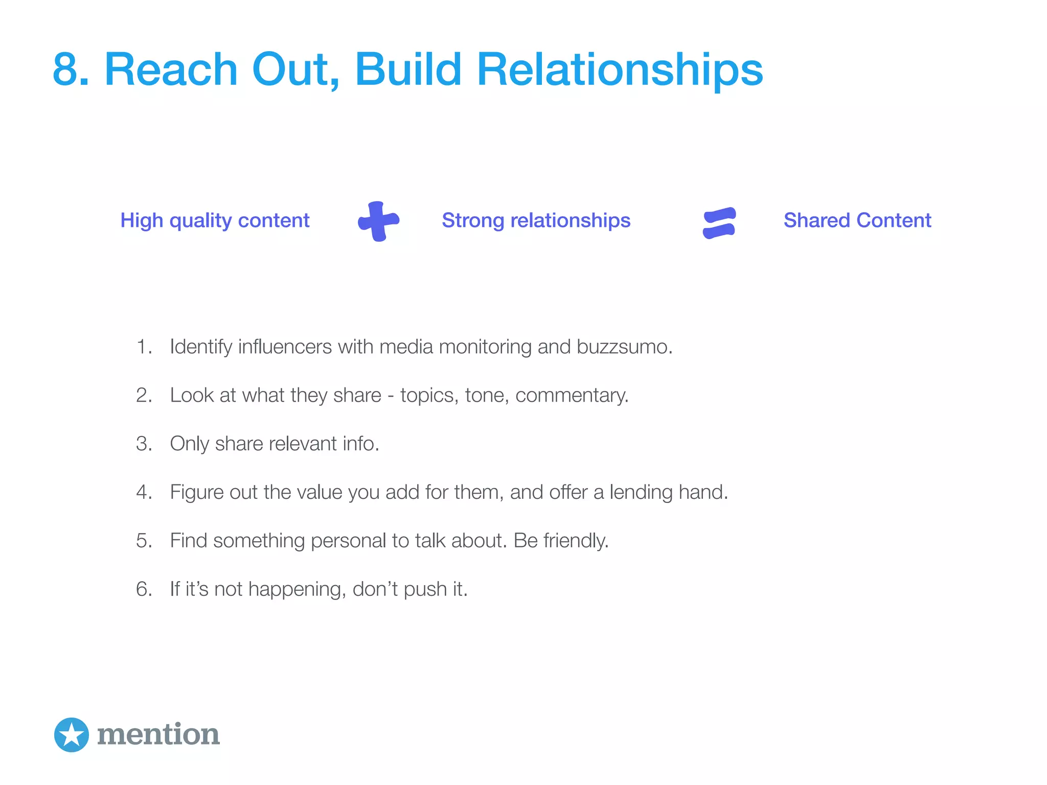 8. Reach Out, Build Relationships 
High quality content + Strong relationships = Shared Content 
1. Identify influencers with media monitoring and buzzsumo. 
2. Look at what they share - topics, tone, commentary. 
3. Only share relevant info. 
4. Figure out the value you add for them, and offer a lending hand. 
5. Find something personal to talk about. Be friendly. 
6. If it’s not happening, don’t push it. 
 