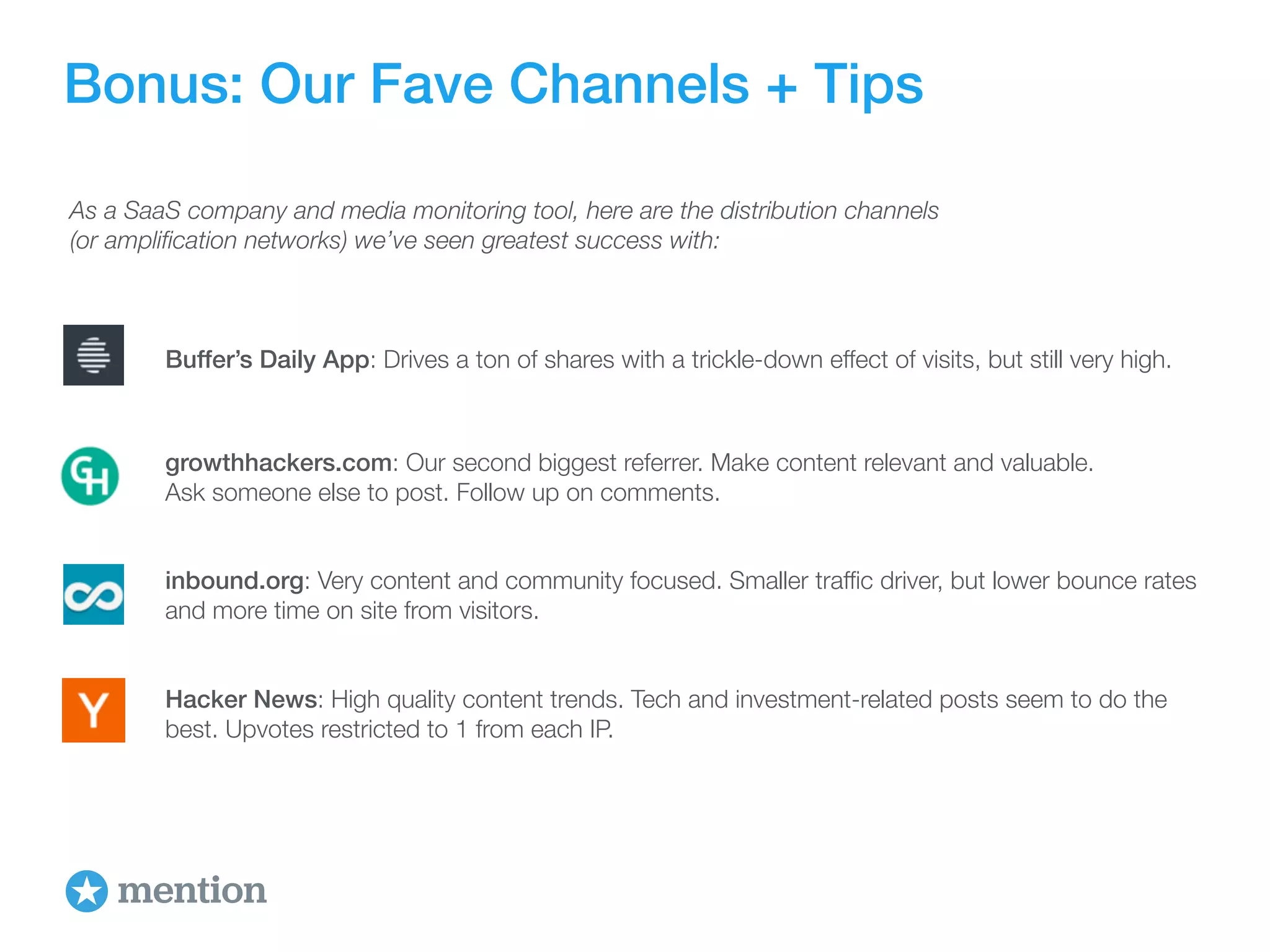 Bonus: Our Fave Channels + Tips 
As a SaaS company and media monitoring tool, here are the distribution channels 
(or amplification networks) we’ve seen greatest success with: 
Buffer’s Daily App: Drives a ton of shares with a trickle-down effect of visits, but still very high. 
growthhackers.com: Our second biggest referrer. Make content relevant and valuable. 
Ask someone else to post. Follow up on comments. 
inbound.org: Very content and community focused. Smaller traffic driver, but lower bounce rates 
and more time on site from visitors. 
Hacker News: High quality content trends. Tech and investment-related posts seem to do the 
best. Upvotes restricted to 1 from each IP. 
 