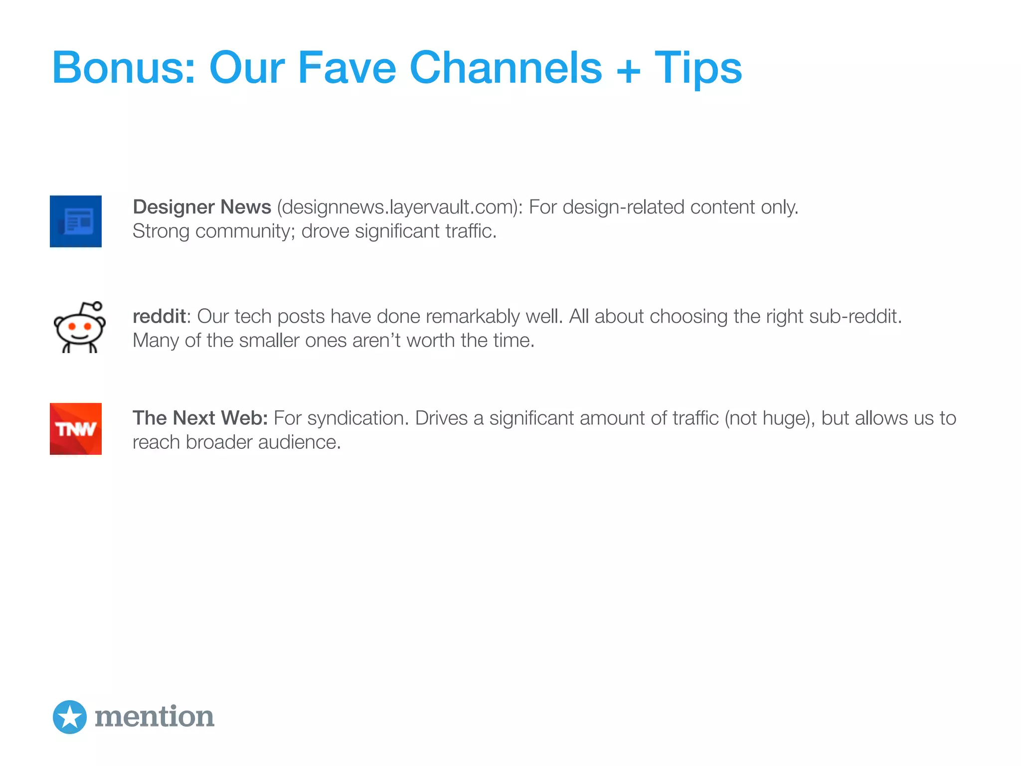 Bonus: Our Fave Channels + Tips 
Designer News (designnews.layervault.com): For design-related content only. 
Strong community; drove significant traffic. 
reddit: Our tech posts have done remarkably well. All about choosing the right sub-reddit. 
Many of the smaller ones aren’t worth the time. 
The Next Web: For syndication. Drives a significant amount of traffic (not huge), but allows us to 
reach broader audience. 
 