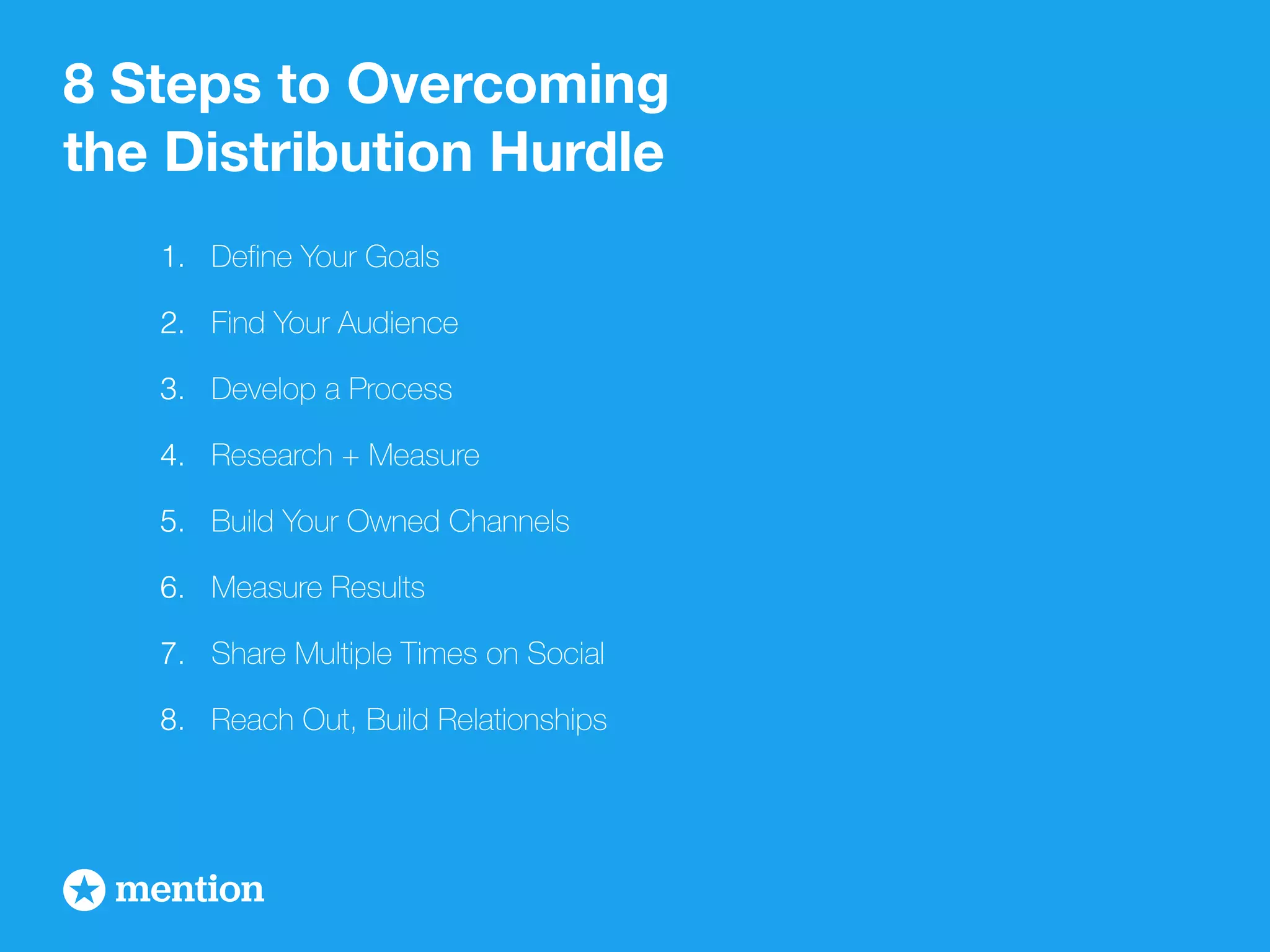 8 Steps to Overcoming 
the Distribution Hurdle 
1. Define Your Goals 
2. Find Your Audience 
3. Develop a Process 
4. Research + Measure 
5. Build Your Owned Channels 
6. Measure Results 
7. Share Multiple Times on Social 
8. Reach Out, Build Relationships 
 