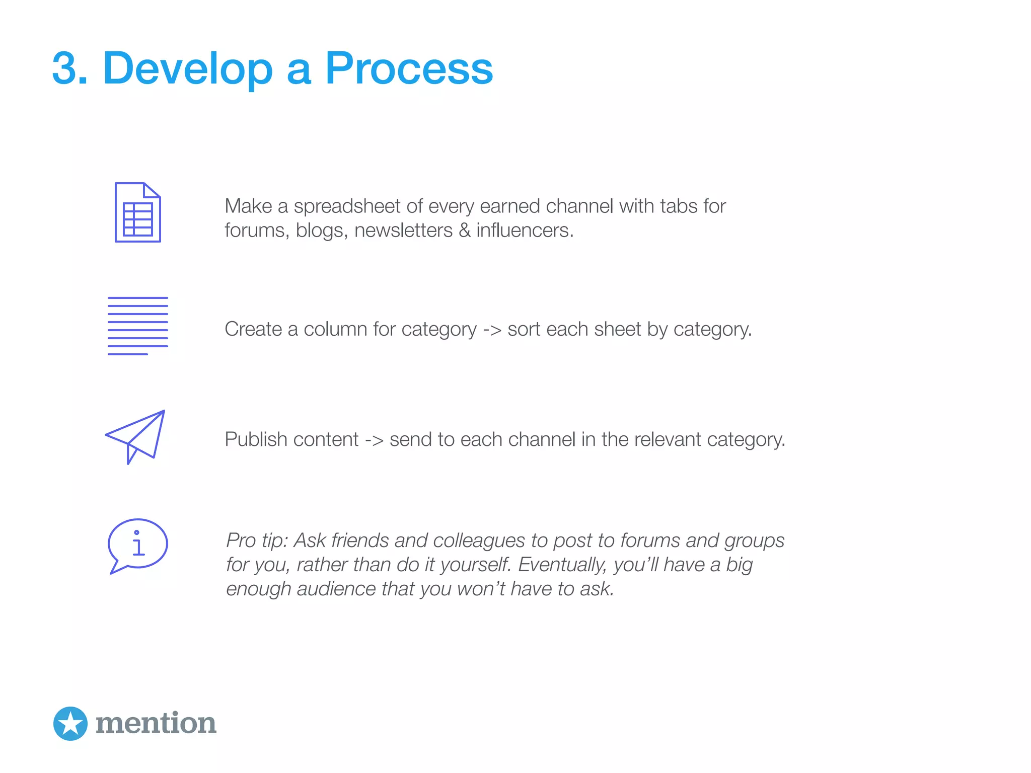 3. Develop a Process 
Make a spreadsheet of every earned channel with tabs for 
forums, blogs, newsletters & influencers. 
Create a column for category -> sort each sheet by category. 
Publish content -> send to each channel in the relevant category. 
Pro tip: Ask friends and colleagues to post to forums and groups 
for you, rather than do it yourself. Eventually, you’ll have a big 
enough audience that you won’t have to ask. 
 