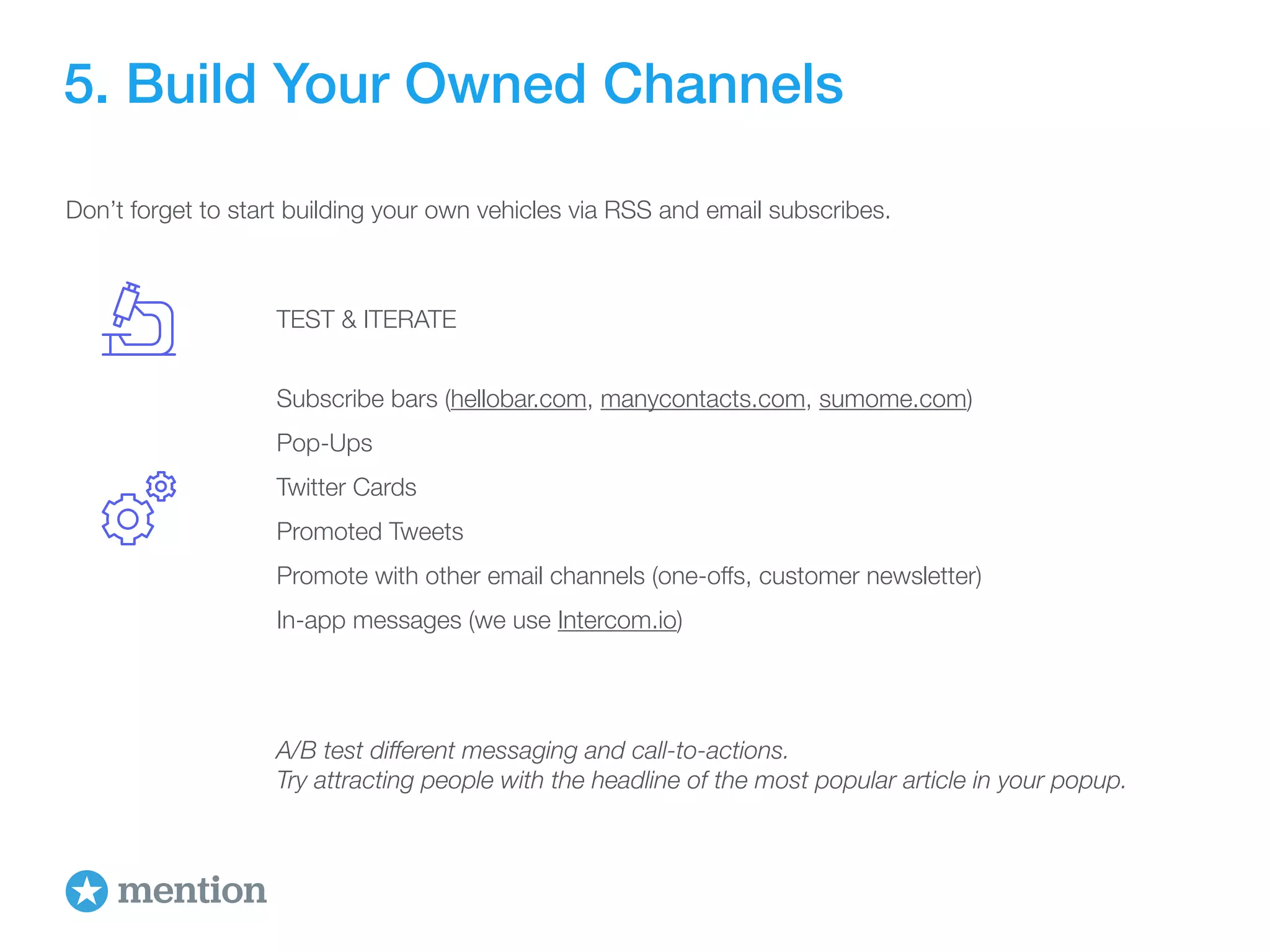 5. Build Your Owned Channels 
Don’t forget to start building your own vehicles via RSS and email subscribes. 
TEST & ITERATE 
Subscribe bars (hellobar.com, manycontacts.com, sumome.com) 
Pop-Ups 
Twitter Cards 
Promoted Tweets 
Promote with other email channels (one-offs, customer newsletter) 
In-app messages (we use Intercom.io) 
A/B test different messaging and call-to-actions. 
Try attracting people with the headline of the most popular article in your popup. 
 
