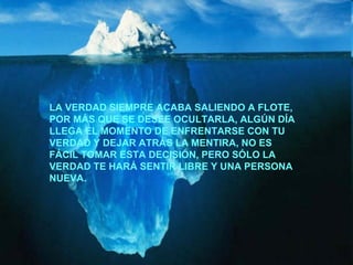 LA VERDAD SIEMPRE ACABA SALIENDO A FLOTE, POR MÁS QUE SE DESEE OCULTARLA, ALGÚN DÍA LLEGA EL MOMENTO DE ENFRENTARSE CON TU VERDAD Y DEJAR ATRÁS LA MENTIRA, NO ES FÁCIL TOMAR ESTA DECISIÓN, PERO SÓLO LA VERDAD TE HARÁ SENTIR LIBRE Y UNA PERSONA NUEVA. 