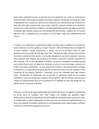 Como toda condición humana, la mentira tiene sus beneficios los cuales ya comentamos
anteriormente. Entre estos se pueden mencionar: obtener ventaja de una situación; tiene
la aprobación de la mayoría y cuenta con la ventaja de ser condicionante par la existencia.
Pero por otro lado, nuevamente, como toda condición humana también esta bendición
cuenta con su lado siniestro o negativo. Era demasiado bello pensar que algo tan práctico
y benéfico que además cuenta con una aprobación democrática, pudiera ser en esencia
algo tan sutil y maleable que no pudiera crear de algún modo una malformación del
mismo.



El mentir no es nada fácil. En apariencia es algo tan común que el realizarlo no requiere el
menor esfuerzo. En otras palabras, es algo “natural”. ¡Pero no! Nada está más alejado de
la triste realidad. Cuando empezamos a mentir, tal vez, al principio como en todo
sentimos cierta sensación de que algo anda “mal”. Después de algún tiempo y de practicar
de manera constante dicha acción, la sensación desaparece, pero ¡oh sorpresa!, entonces
esta condición que después de practicarla de manera constante y obtener provecho de
ella, esta que era no solo agradable y benéfica, se torna un verdadero tormento ya que
una mentira lleva a otra. La cadena de mentiras se torna a la vez más larga y entonces se
vuelve una carga insoportable. La acumulación de mentiras y de acciones falsas conduce
al mentiroso a un desenfreno de giros que en un momento leva al mismo a perder el hilo
conductor de sus propias mentiras. Y entonces, ya es casi imposible que haya marcha
atrás. Ciertamente la satisfacción que al principio el mentiroso recibe de sus propias
mentiras es como una droga que cuando se tiene”control” sobre la misma, esta causa un
estado de enajenamiento que no nos permite ver la realidad sin que esto tengo que ser
precisamente a causa de la mentira.



Entonces, una forma de seguir disfrutando de la acción de mentir o engañar es haciéndolo
de forma como en cualquier otro “mal” habito, con medida. Así, podemos seguir
disfrutando no solo de los beneficios sino del estado de satisfacción que causa el ver que a
la realidad esta a nuestra disposición sin tener que recurrir a esfuerzos sobrehumanos ni a
tener que soportar la verdad cuando esta es tan devastadora que nuestra pobre condición
humana no nos permite soportarla tal cual es.
 