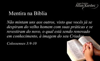 Mentira na Bíblia
Colossenses 3:9-10
Não mintam uns aos outros, visto que vocês já se
despiram do velho homem com suas práticas e se
revestiram do novo, o qual está sendo renovado
em conhecimento, à imagem do seu Criador.
 