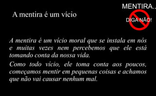 A mentira é um vício
A mentira é um vício moral que se instala em nós
e muitas vezes nem percebemos que ele está
tomando conta da nossa vida.
Como todo vício, ele toma conta aos poucos,
começamos mentir em pequenas coisas e achamos
que não vai causar nenhum mal.
MENTIRA..
DIGA NÃO!
 