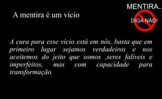 A mentira é um vício
A cura para esse vício está em nós, basta que em
primeiro lugar sejamos verdadeiros e nos
aceitemos do jeito que somos ,seres falíveis e
imperfeitos, mas com capacidade para
transformação.
MENTIRA..
DIGA NÃO!
 