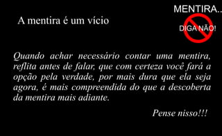 A mentira é um vício
Quando achar necessário contar uma mentira,
reflita antes de falar, que com certeza você fará a
opção pela verdade, por mais dura que ela seja
agora, é mais compreendida do que a descoberta
da mentira mais adiante.
MENTIRA..
DIGA NÃO!
Pense nisso!!!
 