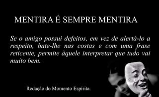 MENTIRA É SEMPRE MENTIRA
Se o amigo possui defeitos, em vez de alertá-lo a
respeito, bate-lhe nas costas e com uma frase
reticente, permite àquele interpretar que tudo vai
muito bem.
Redação do Momento Espírita.
 