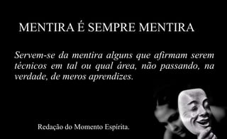 MENTIRA É SEMPRE MENTIRA
Servem-se da mentira alguns que afirmam serem
técnicos em tal ou qual área, não passando, na
verdade, de meros aprendizes.
Redação do Momento Espírita.
 