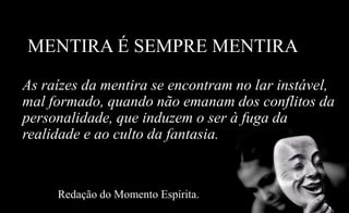 MENTIRA É SEMPRE MENTIRA
As raízes da mentira se encontram no lar instável,
mal formado, quando não emanam dos conflitos da
personalidade, que induzem o ser à fuga da
realidade e ao culto da fantasia.
Redação do Momento Espírita.
 