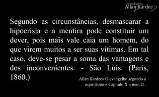 Segundo as circunstâncias, desmascarar a
hipocrisia e a mentira pode constituir um
dever, pois mais vale caia um homem, do
que virem muitos a ser suas vítimas. Em tal
caso, deve-se pesar a soma das vantagens e
dos inconvenientes. - São Luís. (Paris,
1860.) Allan Kardec» O evangelho segundo o
espiritismo » Capítulo X » item 21.
 