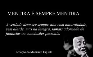 MENTIRA É SEMPRE MENTIRA
A verdade deve ser sempre dita com naturalidade,
sem alarde, mas na íntegra, jamais adornada de
fantasias ou conclusões pessoais.
Redação do Momento Espírita.
 