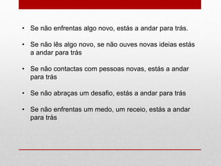 • Se não enfrentas algo novo, estás a andar para trás. 
• Se não lês algo novo, se não ouves novas ideias estás 
a andar para trás 
• Se não contactas com pessoas novas, estás a andar 
para trás 
• Se não abraças um desafio, estás a andar para trás 
• Se não enfrentas um medo, um receio, estás a andar 
para trás 
 