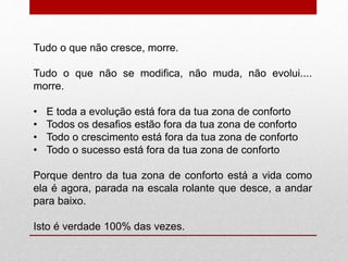 Tudo o que não cresce, morre. 
Tudo o que não se modifica, não muda, não evolui.... 
morre. 
• E toda a evolução está fora da tua zona de conforto 
• Todos os desafios estão fora da tua zona de conforto 
• Todo o crescimento está fora da tua zona de conforto 
• Todo o sucesso está fora da tua zona de conforto 
Porque dentro da tua zona de conforto está a vida como 
ela é agora, parada na escala rolante que desce, a andar 
para baixo. 
Isto é verdade 100% das vezes. 
 