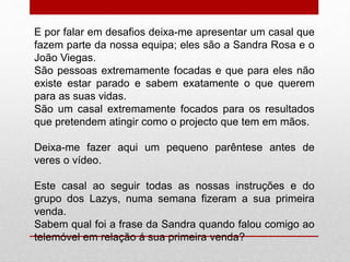 E por falar em desafios deixa-me apresentar um casal que 
fazem parte da nossa equipa; eles são a Sandra Rosa e o 
João Viegas. 
São pessoas extremamente focadas e que para eles não 
existe estar parado e sabem exatamente o que querem 
para as suas vidas. 
São um casal extremamente focados para os resultados 
que pretendem atingir como o projecto que tem em mãos. 
Deixa-me fazer aqui um pequeno parêntese antes de 
veres o vídeo. 
Este casal ao seguir todas as nossas instruções e do 
grupo dos Lazys, numa semana fizeram a sua primeira 
venda. 
Sabem qual foi a frase da Sandra quando falou comigo ao 
telemóvel em relação á sua primeira venda? 
 