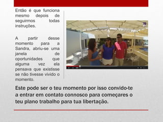 Então é que funciona 
mesmo depois de 
seguirmos todas 
instruções. 
A partir desse 
momento para a 
Sandra, abriu-se uma 
janela de 
oportunidades que 
alguma vez ela 
pensava que existisse 
se não tivesse vivido o 
momento. 
Este pode ser o teu momento por isso convido-te 
a entrar em contato connosco para começares o 
teu plano trabalho para tua libertação. 
