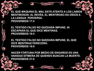 EL QUE MAQUINA EL MAL ESTÁ ATENTO A LOS LABIOS
MENTIROSOS; AL REVÉS, EL MENTIROSO DA OÍDOS A
LA LENGUA PERVERSA.
PROVERBIOS 17:4
EL TESTIGO FALSO NO QUEDARÁ IMPUNE, NI
ESCAPARA EL QUE DICE MENTIRAS.
PROVERBIOS 19:5
EL TESTIGO FALSO NO QUEDARA IMPUNE, EL QUE
DICE MENTIRAS PERECERÁ.
PROVERBIOS 19:9
HACER FORTUNA POR MEDIO DE ENGAÑOS ES UNA
VANIDAD EFÍMERA DE QUIENES BUSCAN LA MUERTE.
PROVERBIOS 21:6
 