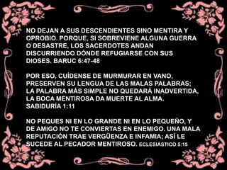 NO DEJAN A SUS DESCENDIENTES SINO MENTIRA Y
OPROBIO. PORQUE, SI SOBREVIENE ALGUNA GUERRA
O DESASTRE, LOS SACERDOTES ANDAN
DISCURRIENDO DÓNDE REFUGIARSE CON SUS
DIOSES. BARUC 6:47-48
POR ESO, CUÍDENSE DE MURMURAR EN VANO,
PRESERVEN SU LENGUA DE LAS MALAS PALABRAS;
LA PALABRA MÁS SIMPLE NO QUEDARÁ INADVERTIDA,
LA BOCA MENTIROSA DA MUERTE AL ALMA.
SABIDURÍA 1:11
NO PEQUES NI EN LO GRANDE NI EN LO PEQUEÑO, Y
DE AMIGO NO TE CONVIERTAS EN ENEMIGO. UNA MALA
REPUTACIÓN TRAE VERGÜENZA E INFAMIA; ASÍ LE
SUCEDE AL PECADOR MENTIROSO. ECLESIÁSTICO 5:15
 