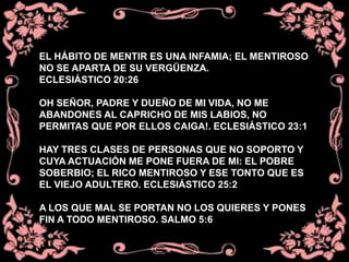 EL HÁBITO DE MENTIR ES UNA INFAMIA; EL MENTIROSO
NO SE APARTA DE SU VERGÜENZA.
ECLESIÁSTICO 20:26
OH SEÑOR, PADRE Y DUEÑO DE MI VIDA, NO ME
ABANDONES AL CAPRICHO DE MIS LABIOS, NO
PERMITAS QUE POR ELLOS CAIGA!. ECLESIÁSTICO 23:1
HAY TRES CLASES DE PERSONAS QUE NO SOPORTO Y
CUYA ACTUACIÓN ME PONE FUERA DE MI: EL POBRE
SOBERBIO; EL RICO MENTIROSO Y ESE TONTO QUE ES
EL VIEJO ADULTERO. ECLESIÁSTICO 25:2
A LOS QUE MAL SE PORTAN NO LOS QUIERES Y PONES
FIN A TODO MENTIROSO. SALMO 5:6
 