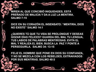 MIREN AL QUE CONCIBIÓ INIQUIDADES, ESTÁ
PREÑADO DE MALICIA Y DA A LUZ LA MENTIRA.
SALMO 7:15
DICE EN SU CORAZÓN EL INSENSATO: “MENTIRA, DIOS
NO EXISTE” SALMO 14:1
¿QUIERES TÚ QUE TU VIDA SE PROLONGUE Y DESEAS
GOZAR DÍAS FELICES? GUARDA DEL MAL TU LENGUA,
TUS LABIOS DE PALABRAS MENTIROSAS. EVITA EL
MAL Y REALIZA EL BIEN, BUSCA LA PAZ Y PONTE A
PERSEGUIRLA. SALMO 34: 13-15
FELIZ EL HOMBRE QUE PONE EN DIOS SU CONFIANZA,
Y NO SE MEZCLA CON LOS REBELDES, EXTRAVIADOS
POR SUS MENTIRAS. SALMO 40:5
 