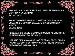 AMAS EL MAL Y ABORRECES EL BIEN, PREFIERES LA
MENTIRA A LA VERDAD.
SALMO 52:5
NO SE QUEDARA ENTRE LOS MÍOS EL QUE URDE EL
ENGAÑO; DE MI VISTA SE ALEJE SI ACOSTUMBRA
MENTIR.
SALMO 101:7
PENSABA, EN MEDIO DE MI CONFUSIÓN: “EL HOMBRE
ES MENTIROSO”. SALMO 116:11
LÍBRAME DE LA MANO DE LOS EXTRANJEROS, CUYAS
PALABRAS SON MENTIRAS Y CUYAS PROMESAS SON
ENGAÑOSAS. SALMO 144:8
 