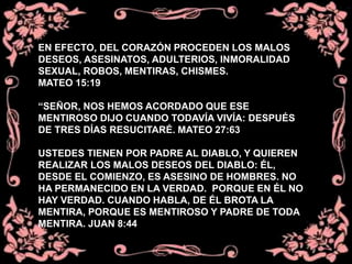 EN EFECTO, DEL CORAZÓN PROCEDEN LOS MALOS
DESEOS, ASESINATOS, ADULTERIOS, INMORALIDAD
SEXUAL, ROBOS, MENTIRAS, CHISMES.
MATEO 15:19
“SEÑOR, NOS HEMOS ACORDADO QUE ESE
MENTIROSO DIJO CUANDO TODAVÍA VIVÍA: DESPUÉS
DE TRES DÍAS RESUCITARÉ. MATEO 27:63
USTEDES TIENEN POR PADRE AL DIABLO, Y QUIEREN
REALIZAR LOS MALOS DESEOS DEL DIABLO: ÉL,
DESDE EL COMIENZO, ES ASESINO DE HOMBRES. NO
HA PERMANECIDO EN LA VERDAD. PORQUE EN ÉL NO
HAY VERDAD. CUANDO HABLA, DE ÉL BROTA LA
MENTIRA, PORQUE ES MENTIROSO Y PADRE DE TODA
MENTIRA. JUAN 8:44
 