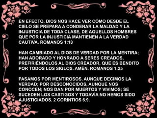 EN EFECTO, DIOS NOS HACE VER CÓMO DESDE EL
CIELO SE PREPARA A CONDENAR LA MALDAD Y LA
INJUSTICIA DE TODA CLASE, DE AQUELLOS HOMBRES
QUE POR LA INJUSTICIA MANTIENEN A LA VERDAD
CAUTIVA. ROMANOS 1:18
HAN CAMBIADO AL DIOS DE VERDAD POR LA MENTIRA;
HAN ADORADO Y HONRADO A SERES CREADOS,
PREFIRIÉNDOLOS AL DIOS CREADOR, QUE ES BENDITO
POR TODOS LOS SIGLOS. AMÉN. ROMANOS 1:25
PASAMOS POR MENTIROSOS, AUNQUE DECIMOS LA
VERDAD; POR DESCONOCIDOS, AUNQUE NOS
CONOCEN; NOS DAN POR MUERTOS Y VIVIMOS; SE
SUCEDEN LOS CASTIGOS Y TODAVÍA NO HEMOS SIDO
AJUSTICIADOS. 2 CORINTIOS 6.9.
 
