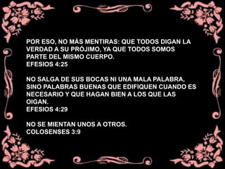 POR ESO, NO MÁS MENTIRAS: QUE TODOS DIGAN LA
VERDAD A SU PRÓJIMO, YA QUE TODOS SOMOS
PARTE DEL MISMO CUERPO.
EFESIOS 4:25
NO SALGA DE SUS BOCAS NI UNA MALA PALABRA,
SINO PALABRAS BUENAS QUE EDIFIQUEN CUANDO ES
NECESARIO Y QUE HAGAN BIEN A LOS QUE LAS
OIGAN.
EFESIOS 4:29
NO SE MIENTAN UNOS A OTROS.
COLOSENSES 3:9
 