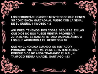 LOS SEDUCIRÁN HOMBRES MENTIROSOS QUE TIENEN
SU CONCIENCIA MARCADA AL FUEGO CON LA SEÑAL
DE SU DUEÑO. 1 TIMOTEO 4:2
ASÍ, PUES, TENEMOS, DOS COSAS SEGURAS EN LAS
QUE DIOS NO NOS PUEDE MENTIR: PROMESA Y
JURAMENTO. ES BASTANTE PARA DARNOS ÁNIMO A
LOS QUE ACUDIMOS A ÉL. HEBREOS 6:18
QUE NINGUNO DIGA CUANDO ES TENTADO Y
PROBADO: “DE DIOS ME VIENE ESTA TENTACIÓN.”
PORQUE DIOS NO ANDA TRAMANDO EL MAL, NI
TAMPOCO TIENTA A NADIE. SANTIAGO 1:13
 