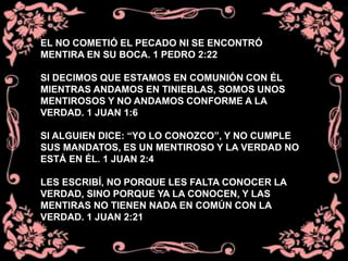 EL NO COMETIÓ EL PECADO NI SE ENCONTRÓ
MENTIRA EN SU BOCA. 1 PEDRO 2:22
SI DECIMOS QUE ESTAMOS EN COMUNIÓN CON ÉL
MIENTRAS ANDAMOS EN TINIEBLAS, SOMOS UNOS
MENTIROSOS Y NO ANDAMOS CONFORME A LA
VERDAD. 1 JUAN 1:6
SI ALGUIEN DICE: “YO LO CONOZCO”, Y NO CUMPLE
SUS MANDATOS, ES UN MENTIROSO Y LA VERDAD NO
ESTÁ EN ÉL. 1 JUAN 2:4
LES ESCRIBÍ, NO PORQUE LES FALTA CONOCER LA
VERDAD, SINO PORQUE YA LA CONOCEN, Y LAS
MENTIRAS NO TIENEN NADA EN COMÚN CON LA
VERDAD. 1 JUAN 2:21
 